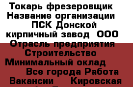 Токарь-фрезеровщик › Название организации ­ ПСК Донской кирпичный завод, ООО › Отрасль предприятия ­ Строительство › Минимальный оклад ­ 20 000 - Все города Работа » Вакансии   . Кировская обл.,Леваши д.